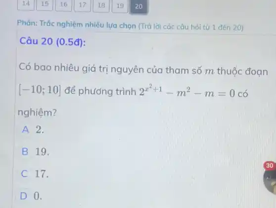 Phân: Trắc nghiệm nhiều lựa chọn (Trả lời các câu hỏi từ 1 đến 20)
Câu 20 (0.5đ):
Có bao nhiêu giá trị nguyên của tham số m thuộc đoan
[-10;10] để phương trình 2^x^(2+1)-m^2-m=0 có
nghiệm?
A 2.
B 19.
C 17.
D 0.