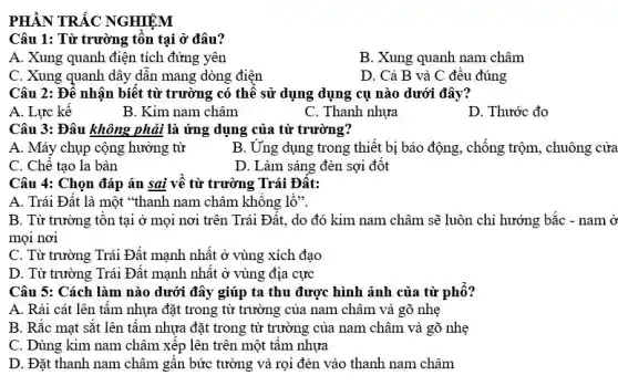 PHẦN TRẮC NGHIỆM
Câu 1: Từ trường tồn tai ở đâu?
A. Xung quanh điện tích đứng yên
B. Xung quanh nam châm
C. Xung quanh dây dân mang dòng điện
D. Cả B và C đều đúng
Câu 2: Đê nhận biệt từ trường có thể sử dụng dụng cụ nào dưới đây?
A. Lực kế
B. Kim nam châm
C. Thanh nhựa
D. Thước đo
Câu 3: Đâu không phải là ứng dụng của từ trường?
A. Máy chụp cộng hưởng từ
B. Ung dụng trong thiết bị báo động , chống trộm , chuông cửa
C. Chế tạo la bàn
D. Làm sáng đèn sợi đốt
Câu 4: Chọn đáp án sai về từ trường Trái Đât:
A. Trái Đất là một "thanh nam châm không lồ".
B. Từ trường tôn tại ở mọi nơi trên Trái Đất, do đó kim nam châm sẽ luôn chỉ hướng bắc - nam ở
mọi nơi
C. Từ trường Trái Đất mạnh nhất ở vùng xích đạo
D. Từ trường Trái Đất mạnh nhất ở vùng địa cực
Câu 5: Cách làm nào dưới đây giúp ta thu được hình ảnh của từ phố?
A. Rải cát lên tâm nhựa đặt trong từ trường của nam châm và gõ nhẹ
B. Rắc mạt sắt lên tấm nhựa đặt trong từ trường của nam châm và gõ nhẹ
C. Dùng kim nam châm xếp lên trên một tâm nhựa
D. Đặt thanh nam châm gần bức tường và rọi đèn vào thanh nam châm