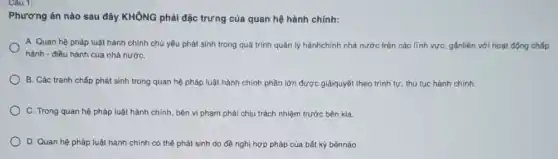 Phương án nào sau đây KHÔNG phải đặc trưng của quan hệ hành chính:
A. Quan hệ pháp luật hành chính chủ yếu phát sinh trong quá trình quản lý hànhchính nhà nước trên các lĩnh vực, gắnliền với hoạt động chấp
hành - điều hành của nhà nướC.
B. Các tranh chấp phát sinh trong quan hệ pháp luật hành chính phần lớn được giảiquyết theo trình tự thủ tục hành chính.
C. Trong quan hệ pháp luật hành chính bên vi phạm phải chịu trách nhiệm trước bên kia.
D. Quan hệ pháp luật hành chính có thể phát sinh do đề nghị hợp pháp của bất kỳ bênnào.