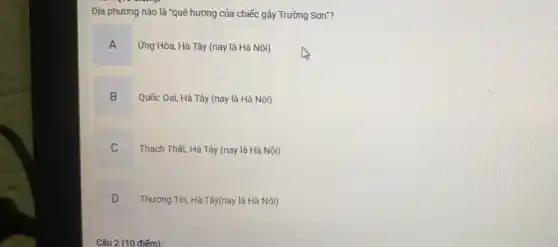 Địa phương nào là "quê hương của chiếc gậy Trường Sơn"?
A
Ứng Hòa, Hà Tây (nay là Hà Nội)
B
Quốc Oai, Hà Tây (nay là Hà Nội)
C
Thạch Thất, Hà Tây (nay là Hà Nội)
D
Thường Tín, Hà Tây(nay là Hà Nội)
Câu 2 (10 điếm):