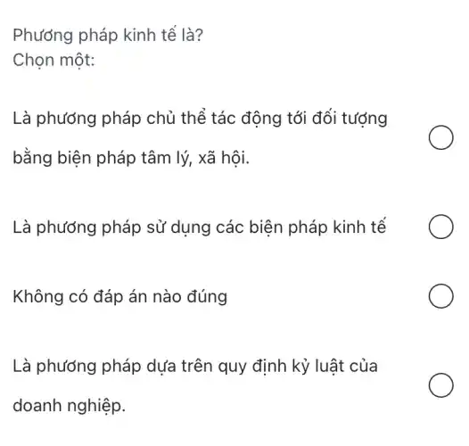 Phương pháp kinh tế là?
Chọn một:
Là phương pháp chủ thể tác động tới đối tượng
bằng biện pháp tâm lý, xã hội.
Là phướng pháp sử dụng các biện pháp kinh tế
Không có đáp án nào đúng
Là phương pháp dựa trên quy định kỷ luật của
doanh nghiệp.