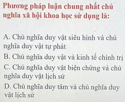 Phương pháp luận chung nhất chủ
nghĩa xã hội khoa học sử dụng là:
A. Chủ nghĩa duy vật siêu hình và chủ
nghĩa duy vật tự phát
B. Chủ nghĩa duy vật và kinh tế chính tri
C. Chủ nghĩa duy vật biện chứng và chủ
nghĩa duy vật lịch sử
D. Chủ nghĩa duy tâm và chủ nghĩa duy
vật lịch sử