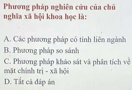 Phương pháp nghiên cứu của chủ
nghĩa xã hội khoa học là:
A. Các phương pháp có tính liên ngành
B. Phương pháp so sánh
C. Phương pháp khảo sát và phân tích về
mặt chính trị -xã hội
D. Tất cả đáp án