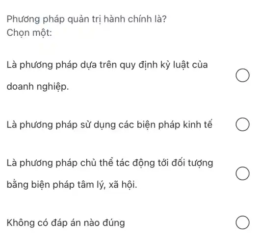 Phướng pháp quản trị hành chính là?
Chọn một:
Là phương pháp dựa trên quy định kỷ luật của
doanh nghiệp.
Là phương pháp sử dụng các biên pháp kinh tế
Là phương pháp chủ thể tác động tới đối tượng
bằng biện pháp tâm lý, xã hội.
Không có đáp án nào đúng