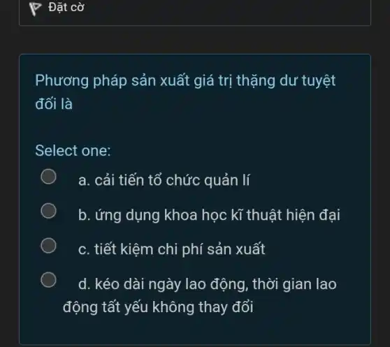 Phương pháp sản xuất giá trị thặng dư tuyệt
đối là
Select one:
a. cải tiến tổ chức quản lí
b. ứng dụng khoa học kĩ thuật hiện đại
c. tiết kiệm chi phí sản xuất
d. kéo dài ngày lao động, thời gian lao
động tất yếu không thay đổi