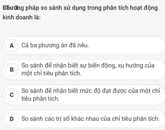 Phương pháp so sánh sử dụng trong phân tích hoạt động
kinh doanh là:
A ) Cả ba phương án đã nêu.
So sánh để nhận biết sự biến động , xu hướng của
một chỉ tiêu phân tích.
C
So sánh để nhận biết mức độ đạt được của một chỉ
tiêu phân tích.
D So sánh các trị số khác nhau của chỉ tiêu phân tích.