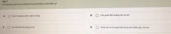 Phương tiện truyền thông hưởng lợi (Earned Media)có đặc điếm gì?
A
Doanh nghiệp tự kiếm soát nội dung
C
Chi xuất hiện trên mạng xã hội
B
Liên quan đến quảng cáo trả phí
D
Được tạo ra từ người tiêu dùng như đánh giá, chia sẻ
