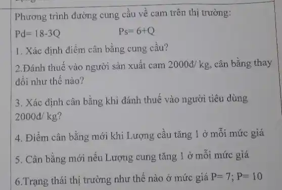 Phương trình đường cung cầu về cam trên thị trường:
Pd=18-3Q
Ps=6+Q
1. Xác định điểm cân bằng cung cầu?
2.Đánh thuế vào người sản xuất cam 2000d/kg , cân bằng thay
đổi như thế nào?
3. Xác định cân bằng khi đánh thuế vào người tiêu dùng
2000d/kg
4. Điểm cân bằng mới khi Lượng cầu tǎng 1 ở mỗi mức giá
5. Cân bằng mới nếu Lượng cung tǎng 1 ở mỗi mức giá
6.Trạng thái thị trường như thế nào ở mức giá P=7;P=10