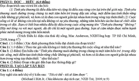 PHẦNI: ĐỌC - HIỂU (6,0 điểm)
Đọc đoạn trích sau và trả lời câu hỏi:
(1) Tình yêu thương là điều đầu tiên và cũng là điều sau cùng còn lại trên thế giới này. Tình yêu
thương nuôi dưỡng trong chúng ta một tâm hồn trẻ trung đầy sức sống, một điểm tụa tinh thần vững
chắc không gì phá nổi, và hơn cả là đưa con người gần lại nhau hơn trong vòng tay thân thiết.(2) Cuộc
sông có lẽ sẽ không còn tồn tại nếu không có sự yêu thương, những tâm hồn héo ủa hư hao sẽ chết dần
trong cô độc. Bạn có biết bao nhiêu điều kỳ diệu trong cuộc sống mang tên "Tính yêu thương " không?
Hãy mở lòng ra với mọi người, dù đó chỉ là một người qua đường, bạn sẽ cảm nhận được niềm hạnh
phúc mênh mang trong tâm hồn mình.
(Trích Điều kì diệu của thái độ sống,Mac Anderson, NXBTổng hợp TP Hồ Chí Minh,
2008, trang 47)
Câu1. ( 1.0 điểm ) Xác định phương thức biểu đạt chính của đoạn trích?
Câu 2.( 1 .0 điểm ) Theo tác giả nếu khôngcó tình yêu thương thì cuộc sống sẽ như thế nào?
Câu 3. (2 điểm)Em hiểu câu "Tình yêu thương nuôi dưỡng trong chúng ta một tâm hồn trẻ trung đầy
sức sông, một điểm tụa tinh thần vững chắc không gì phánổi, và hơn cả là đưa con người gần lại nhau
hơn trong vòng tay thân thiết. " như thế nào?
Câu 4. (2 điểm)Đoạn vǎn gửi đến bạn đọc thông điệp gì?
PHÂN II. TẠO LẬP VĂN BẢN
Câu 1: ( 4 điêm)
Suy nghĩ của anh/chị về ý kiến sau: "Tôi có thể - tôi sẽ làm được
(Michael J.Ritt.Jr,Chìa khóa tư duy tích cực, NXB Trẻ,2009, tr.9)