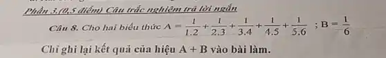 Phần	điểm) Câu tỉ trắc nghiệm n trả lời ngắn
Câu 8. Cho hai biểu thức A=(1)/(1.2)+(1)/(2.3)+(1)/(3.4)+(1)/(4.5)+(1)/(5.6);B=(1)/(6)
Chi ghi lại kết quả của hiệu A+B vào bài làm.