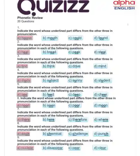 Phonetic Review
20 Questions
Indicate the word whose underlined part differs from the other three in
pronunciation.
a) house
b) mouth
c) could
d) found
2.
Indicate the word whose underlined part differs from the other three in
pronunciation in each of the following questions.
a) heat
b) bread
C) peak
d) steal
3.
Indicate the word whose underlined part differs from the other three in
pronunciation in each of the following questions.
a) find
b) think
c) drive
d) mind
4.
Indicate the word whose underlined part differs from the other three in
pronunciation in each of the following questions.
a) study
b) subject
c) sunny
d) student
5.
Indicate the word whose underlined part differs from the other three in
pronunciation in each of the following questions.
a) see
b) feed
c) deep
d) cheer
6. Indicate the word whose underlined part differs from the other three in
pronunciation in each of the following questions.
a) noon
b) soon
C) poor
d) moon
7.
Indicate the word whose underlined part differs from the other three in
pronunciation in each of the following questions.
a) there
8.
b) here
c) therefore
d) where
Indicate the word whose underlined part differs from the other three in
pronunciation in each of the following questions.
a) each
b) chemical
c) challenge
d) punch
g.
Indicate the word whose underlined part differs from the other three in
pronunciation in each of the following questions.
a) nuclear
b) disappear
c) pear
d) clear