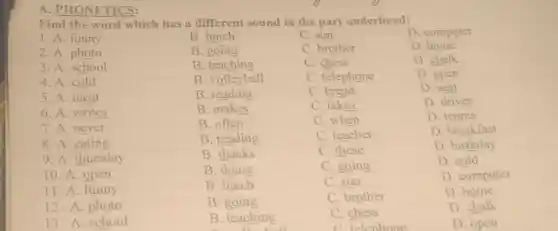 A. PHONETICS:
Find the word which has a different sound in the part underlined:
D. computer
1. A. funny
B. lunch
C. sun
2. A. photo
B. going
C. brother
D. home
3. A. school
B . teaching
C. chess
D. chalk
4. A. cold
B. volleyball
C. telephone
D. open
5. A. meat
B. reading
C. bread
D. seat
6. A. writes
B. makes
C. takes
D. drives
7. A. never
B. often
C. when
D. tennis
8. A. eating
B. reading
C. teacher
D. breakfast
9. A. thursday
B. thanks
C. these
D. birthday
10. A. open
B. doing
C. going
D. cold
11. A. funny
B. lunch
C. sun
D. computer
12. A. photo
B going
C. brother
D. home
13. A. school
B. teaching
C. chess
D. chalk
C. telephone
D. open