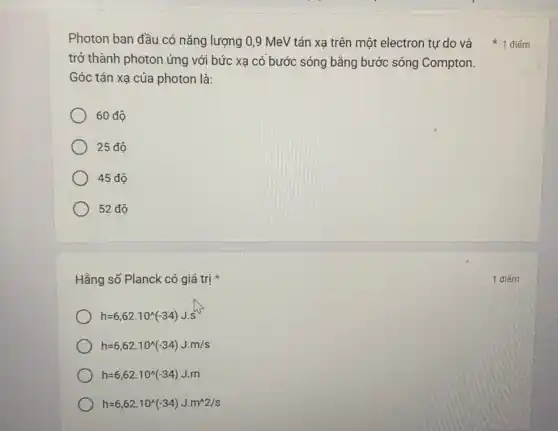 Photon ban đầu có nǎng lượng 0,9 MeV tán xạ trên một electron tự do và
trở thành photon ứng với bức xạ có bước sóng bằng bước sóng Compton.
Góc tán xạ của photon là:
60 độ
25 độ
45 độ
52 độ
Hằng số Planck có giá trị
h=6,62cdot 10^wedge (-34)J.s
h=6,62cdot 10^wedge (-34)Jcdot m/s
h=6,62cdot 10^wedge (-34)Jcdot m
h=6,62cdot 10^wedge (-34)Jcdot m^wedge 2/s
1 điếm
1 điểm