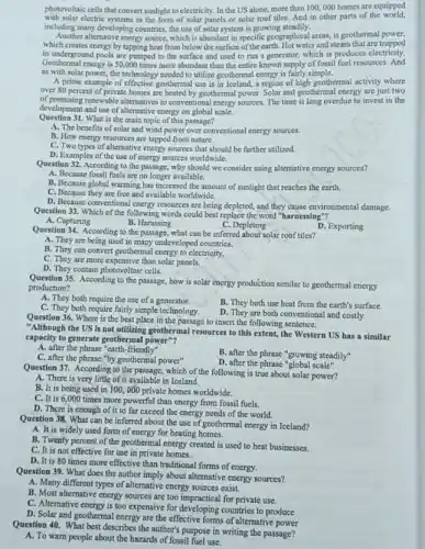 photovoltaic cells that convert sunlight to electricity. In the US alone, more than 100,000 homes are equipped
with solar electric systems in the form of solar panels or solar roof tiles.And in other parts of the world.
including many developing countries the use of solar system is growing steadily.
Another alternative energy source which is abundant in specific geographical areas, is geothermal power,
which creates energy by tapping beat from below the surface of the earth. Hot water and steam that are trapped
in underground pools are pumped to the surface and used to run a generator, which is produces electricity.
Geothermal energy is 50,000 times more abundant than the entire known supply of fossil fuel resources. And
as with solar power the technology needed to utilize geothermal energy is fairly simple.
A prime example of effective geothermal use is in Iceland, a region of high goothermal activity where
over 80 percent of private homes are heated by geothermal power. Solar and geothermal energy are just two
of promising renewable alternatives to conventional energy sources. The time is long overdue to invest in the
development and use of alternative energy on global scale.
Question 31. What is the main topic of this passage?
A. The benefits of solar and wind power over conventional energy sources.
B. How energy resources are tapped from nature.
C. Two types of alternative energy sources that should be further utilized.
D. Examples of the use of energy sources worldwide.
Question 32. According to the passage, why should we consider using alternative energy sources?
A. Because fossil fuels are no longer available.
B. Because global warming has increased the amount of sunlight that reaches the earth.
C. Because they are free and available worldwide.
D. Because conventional energy resources are being depleted,and they cause environmental damage.
Question 33. Which of the following words could best replace the word "harnessing"?
A. Capturing
B. Harassing
C. Depleting
Question 34. According to the passage, what can be inferred about solar roof tiles?
A. They are being used in many undeveloped countries.
D. Exporting
B. They can convert geothermal energy to electricity,
C. They are more expensive than solar panels.
D. They contain photovoltaic cells.
Question 35. According to the passage, how is solar energy production similar to geothermal energy
production?
A. They both require the use of a generator.
B. They both use heat from the earth's surface.
C. They both require fairly simple technology.
D. They are both conventional and costly.
Question 36. Where is the best place in the passage to insert the following sentence:
"Although the US is not utilizing geothermal resources to this extent, the Western US has a similar
capacity to generate geothermal power"?
A. after the phrase "earth-friendly"
C. after the phrase"by geothermal power"
B. after the phrase "growing steadily"
D. after the phrase "global scale"
Question 37. According to the passage, which of the following is true about solar power?
A. There is very little of it available in Iceland.
B. It is being used in 100,000 private homes worldwide.
C. It is 6,000 times more powerful than energy from fossil fuels.
D. There is enough of it to far exceed the energy needs of the world.
Question 38, What can be inferred about the use of geothermal energy in Iceland?
A. It is widely used form of energy for heating homes.
B. Twenty percent of the geothermal energy created is used to heat businesses.
C. It is not effective for use in private homes.
D. It is 80 times more effective than traditional forms of energy.
Question 39. What does the author imply about alternative energy sources?
A. Many different types of alternative energy sources exist.
B. Most alternative energy sources are too impractical for private use.
C. Alternative energy is too expensive for developing countries to produce
D. Solar and geothermal energy are the effective forms of alternative
Question 40. What best describes the author's purpose in writing the passage?
A. To warn people about the hazards of fossil fuel use.