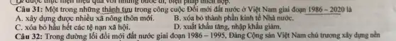 pháp
Câu 31: Một trong những thành tựu trong công cuộc Đôi mới đất nước ở Việt Nam giai đoạn 1986-2020 là
A. xây dựng được nhiều xã nông thôn mới.
B. xóa bỏ thành phần kinh tế Nhà nướC.
C. xóa bỏ hầu hết các tệ nạn xã hội.
D. xuất khẩu tǎng,nhập khẩu giảm.
Câu 32: Trong đường lối đổi mới đất nước giai đoạn 1986-1995 Đảng Cộng sản Việt Nam chủ trương xây dựng nên