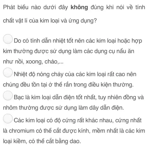 Phát biểu nào dưới đây không đúng khi nói về tính
chất vật lí của kim loại và ứng dụng?
Do có tính dẫn nhiệt tốt nên các kim loại hoặc hợp
kim thường được sử dụng làm các dụng cụ nấu ǎn
như nồi, xoong . chảo __
) Nhiệt độ nóng chảy của các kim loại rất cao nên
chúng đều tồn tại ở thể rắn trong điều kiện thường.
Bạc là kim loại dẫn điện tốt nhất, tuy nhiên đồng và
nhôm thường được sử dụng làm dây dẫn điện.
Các kim loại có độ cứng rất khác nhau , cứng nhất
là chromium có thể cắt được kính, mềm nhất là các kim