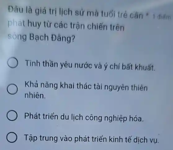 phát huy từ các trận chiến trên
sông Bạch Đẳng?
Tinh thần yêu nước và ý chí bất khuất.
Khả nǎng khai thác tài nguyên thiên
nhiên.
Phát triển du lịch công nghiệp hóa.
Tập trung vào phát triển kinh tế dịch vụ.
Đâu là giá trị lịch sử mà tuổi tré cân +1 điếm