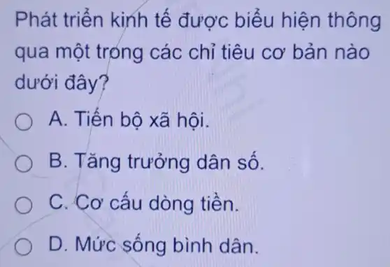 Phát triển kinh tế được biểu hiện thông
qua một trọng các chỉ tiêu cơ bản nào
dưới đây?
A. Tiến bộ xã hội.
B. Tǎng trưởng dân số.
C. Cơ cấu dòng tiền.
D. Mức sống bình dân.