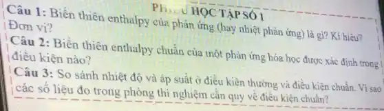 Ph...u HOC : TẬP SỐ 1
Câu 1:Biến thiên enthalpy của phản ứng (hay nhiệt phản ứng) là gì? Kí hiệu?
Đơn vị?
Câu 2:Biến thiên enthalpy chuẩn của một phản ứng hóa học được xác định trong
điều kiện nào?
Câu 3: So sánh nhiệt độ và áp suất ở điều kiện thường và điều kiên chuẩn. Vì sao
¿ các số liệu đo trong phòng thí nghiệm cần quy về điều kiên chuẩn?