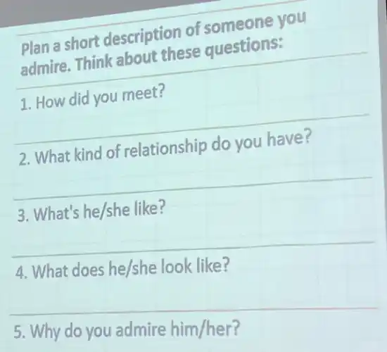 Plan a short description of someone you
admire. Think about these questions:
1. How did you meet?
2. What kind of relationship do you have?
3. What's he/she like?
4. What does he/she look like?
5. Why do you admire him/her?