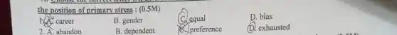the position of primary stress: (0.5M)
career
B. gender
(C) equal
D. bia susted
D. bias
2. A. abandon
B. dependent
preference
exhausted