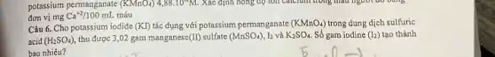 potassium permanganate (KMnO_(4)) 4,88cdot 10^-4M Xác định nóng độ 1011 Calcium trong that
đơn vị mg Ca^+2/100mL máu
Câu 6. Cho potassium iodide (KI) tác dụng với potassium permanganate (KMnO_(4)) trong dung dịch sulfuric
acid (H_(2)SO_(4)) thu được 3,02 gam manganese (II) sulfate (MnSO_(4)) 12 và K_(2)SO_(4) Số gam iodine (I_(2)) tạo thành
bao nhiêu?