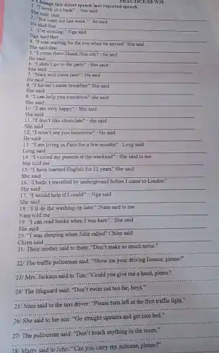 PRACTICE E8 W20
1. Change this direct speech into reported speech.
in a bank":She said
She said that
__
"We went
He said that
__
3. "I'm coming!" Nga said
Nga said that
__
4. "I was waiting	bus when he arrived"She said
She said that
__
according
5. "I come from	city": he said
He said __
6. "I didn't go to the party": She said disappointed
She said
7. "Nam will come later": He said
He said __
8. "I haven't eaten breakfast" She said
She said __
9. "I can help you tomorrow" she said
She said __
10. "I am very happy": She said
She said __
11. "I don't like chocolate": she said
She said __
12. "I won "t see you tomorrow": He said
He said __
13. "I am living in Paris for a few months": Long said
Long said __
14. "I visited my parents at the weekend": She said to me
She told me __
15. "I have learned English for 12 years"She said
She said __
16. "I hadn't travelled by underground before I came to London"
She said __
17. "I would help if I could": Nga said
She said __
18. "I'll do the washing-up later":Nam said to me
Nam told me __
19. "I can read books when I was here": She said
She said __
20. "I was	when Julie called" Chien said
Chien said
__
"Don't make so much
__
......................................................................
................
driving
__
......................................................................
......................................................................
__ ......................................................................
__
......................................................................
__
......................................................................
......................................................................
__
...............
......................................................................
__
......................................................................
28/ Marry said to John:
__