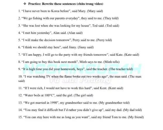 Practice: Rewrite these sentences (chữa trong video)
1. "I have never been to Korea before", said Mary. (Mary said)
2. "We go fishing with our parents everyday", they said to me.(They told)
3. "She was lost when she was looking for my house", Ted said. (Ted said)
4. "I met him yesterday", Alan said. (Alan said)
5. "I will make the decision tomorrow", Perry said to me. (Perry told)
6. "I think we should stay here", said Jinny. (Jinny said)
7. "If I am happy., I will go to the party with my friends tomorrow"}, said Kate (Kate said)
8. "I am going to buy this book next month", Minh says to me. (Minh tells)
9. "It is high time you did your homework, boys", said the teacher. (The teacher told)
10. "I was watching TV when the flame broke out two weeks ago"the man said. (The man
said)
11. "If I were rich, I would not have to work this hard", said Kent. (Kent said)
12. "Water boils at 100^circ C'' said the girl. (The girl said)
13. "We got married in 1990'', my grandmother said to me. (My grandmother told)
14. "You may find it difficult but I'd rather you didn't give up', said my dad. (My dad told)
15. "You can stay here with me as long as you want", said my friend Tom to me. (My friend)