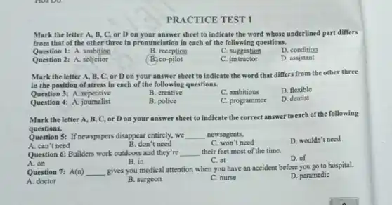 PRACTICE TEST 1
Mark the letter A B, C, or D on your answer sheet to indicate the word whose underlined part differs
from that of the other three in pronunciation in each of the following questions.
Question 1: A. ambition
B. reception
C. suggestion
D. condition
Question 2: A. soljcitor
B. co-pilot
C. instructor
D. assistant
Mark the letter A,B, C, or D on your answer sheet to indicate the word that differs from the other three
in the position of stress in each of the following questions.
Question 3: A. repetitive
B. creative
C. ambitious
D. flexible
Question 4: A journalist
B. police
C. programmer
D. dentist
Mark the letter A,B, C, or D on your answer sheet to indicate the correct answer to each of the following
questions.
Question 5: If newspapers disappear entirely,we __ newsagents.
C. won't need
D. wouldn't need
A. can't need
B. don't need
Question 6: Builders work outdoors and they're __ their feet most of the time.
D. of
A. on
B. in
C. at
Question 7: A(n) __
gives you medical attention when you have an accident before you go to hospital.
D. paramedic
A. doctor
B. surgeon
C. nurse