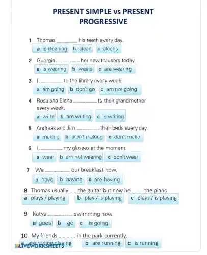 PRESENT SIMPLE vS PRESENT
PROGRESSIVE
1 Thomas __ his teeth every day.
a is cleaning b clean c cleans
2 Georgia. __ her new trousers today.
a is wearing b wears c are wearing
__ to the library every week.
a am going b don't go c am not going
4 Rosa and Elena __ to their grandmother
every week.
a write b are writing c is writing
5 Andreas and Jim.......................Jim......................mn......im......m.. ....their beds every day. __
a making b aren't making c don't make
6 __ my glasses at the moment.
a wear b am not wearing c don't wear
7.We __ our breakfast now.
a have b having c are having
8 Thomas usually __ the guitar but now he __ the piano.
a plays/playing b play/is playing c plays/is playing
9 Katya ........ __ swimming now.
a goes b go c is going
10 My friends __ in the park currently.
enjoying
b are running
c is running