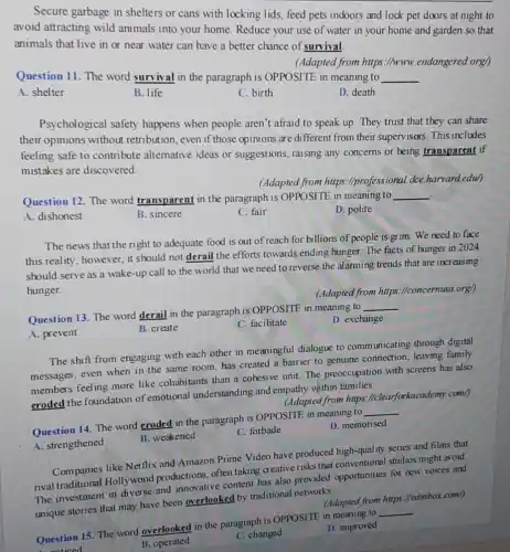 A. prevent
Secure garbage in shelters or cans with locking lids, feed pets indoors and lock pet doors at night to
avoid attracting wild animals into your home Reduce your use of water in your home and garden so that
animals that live in or near water can have a better chance of survival
(Adapted from https://www.endangered.org/)
Question 11. The word survival in the paragraph is OPPOSITE in meaning to
__
A. shelter
B. life
C. birth
D. death
Psychological safety happens when people aren't afraid to speak up. They trust that they can share
their opinions without retribution, even if those opinions are different from their supervisors. This includes
feeling safe to contribute alternative ideas or suggestions, raising any concerns or being transparent if
mistakes are discovered
(Adapted from https://professional.dce.harvard edu)
Question 12. The word transparent in the paragraph is OPPOSITE in meaning to
__
A. dishonest
B. sincere
C. fair
D. polite
The news that the right to adequate food is out of reach for billions of people is grim. We need to face
this reality, however, it should not derail the efforts towards ending hunger. The facts of hunger in 2024
should serve as a wake-up call to the world that we need to reverse the alarming trends that are increasing
hunger.
Question 13. The word derail in the paragraph is OPPOSITE in meaning to
__
(Adapted from https.llconcernusa.org)
D. exchange
The shift from engaging with each other in meaningful dialogue to communicating through digital
messages, even when in the same room,has created a barrier to genuine connection, leaving family
members feeling more like cohabitants than a cohesive unit. The preoccupation with screens has also
eroded the foundation of emotional understanding and empathy within families.
(Adapted from https:I/clearforkacademy.com/)
Question 14. The word eroded in the paragraph is OPPOSITE in meaning to __
A. strengthened
B. weakened
C. forbade
D. memorised
Companies like Netflix and Amazon Prime Video have produced high-quality series and films that
rival traditional Hollywood productions, often taking creative risks that conventional studios might avoid.
The investment in diverse and innovative content has also provided opportunities for new voices and
unique stories that may have been overlooked by traditional networks.
(Adapted from https://edimbox .com/)
Question 15. The word overlooked in the paragraph is OPPOSITE in meaning to __
A. watined
B. operated
C. changed
D. improved
B. create
C. facilitate
