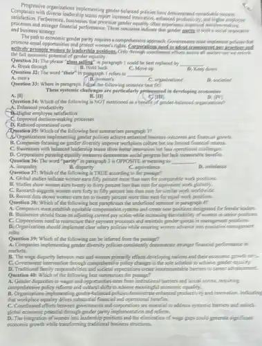Progressive organizations
Companies with diverse leadership ementing gender balanced policies have demonstrated
procession.Furthermore, businesses that prioritize gender equality often experience improved declsion-making
processes and stronger financial performance. These outcomes indicate that gonder parties is both a social importance
and business strategy.
The path to economic gender parity requires a comprehensive approach Governmente must implement policies that
actively promote women to leadership positions, Only through coordinated offorts across all septors can we online
need to adont transporent Long practices and
the full economic potential of gender equality.
Question 31: The phrase "class selling" in paragraph I could be best replaced by __
A. Break through	B. Hold back	C. Move up
Question 32: The word "their" in papagraph I refers to __
A. men's	( ) B. women's
D. Keep down
C. organizations
D. societies
Question 33: Where in paragraph Adood the following sentence best fit?
These systemic challenges are particularly pymonsced in developing economies
A. [II
Question 34: Which of the following is NOT mentioned as a benefit of gender-balances organizations?
B. IIII
crim
my
A. Enhanced productivity
B.Higher employee satisfaction
C. Improved decision-making processes
D. Reduced operational costs
Question 35: Which of the following best summarises paragraph 3?
A) Organizations implementing gender policies achieve enhanced business outcomes and financial growdin
B. Companies focusing on gender diversity improve workplace culture but see limited financial returns.
C. Businesses with balanced leadership teams show better innovation but face operational challenges
D. Corporations pursuing equality measures demonstrate social progress but lack measurable benefits
Question 36: The word"parity" in paragraph 3 is OPPOSITE in meaning to __
A. inequality
B. disparity
C. equivalence
D. imbalance
Question 37: Which of the following is TRUE according.to the passage?
A. Global studies indicate women earn fifty percent more than men for comparable work positions.
B. Studies show women earn twenty to thirty percent less than men for equivalent work globally.
C. Research suggests women earn forty to fifty percent less than men for similar work.worldwide
D. Recent data shows women earn ten to twenty percent more than men for equal work positions:
Question 38: Which of the following best paraphrases the underlined sentence in paragraph 42
A. Companies must establish equitable compensation systems and create new positions designated for (emale leaders.
B. Businesses should focus on adjusting current pay scales while increasing the visibility of women in sentior positions.
C. Corporations need to restructure their payment processes and maintain gender quotas in management positions
D. Organizations should implement clear salary policies while ensuring women advance into executive management
roles.
Question 39:
A. Companies implementing gender diversity policies consistently demonstrate stronger fmancial performance in
markets.
B. The wage disparity between men and women primarily affects developing nations and their examonic growth ranse
C. Government intervention through comprefensive policy changes is the sole solution to achieve gender equality
D. Traditional family responsib lifties and societal expectations create insurmountable barriers to career advancement.
Question 40: Which of the following best summarises the passage?
A. Gender dispariffes in wages and opportunities stem from institutional barriers and social norms.requiring
comprehensive policy reforms and cultural shifts to achieve meaningful economic equality.
B. Organizations implementing gender-balanced policies demonstrate enhanced productivity and immovation, indicating
that workplace equality drives substantial financial and operational benefits.
C. Coordinated efforts between governments and corporations are essential to addresss systemics banters and unlock.
global economic potential through gender partity implementation and reform.
D. The integration of women into leadership positions and the elimination of wage gaps could generate significant
economic growth while transforming traditional business structures.