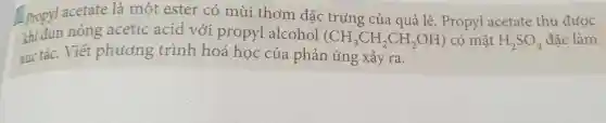 propyl acetate là một ester có mùi thơm đặc trung của quả lê. Propyl acetate thu được
khi đun nóng acetic acid với propyl alcohol (CH_(3)CH_(2)CH_(2)OH) có mặt H_(2)SO_(4) đặc làm
xúc tác. Viết phương trình hoá học của phản ứng xảy ra.