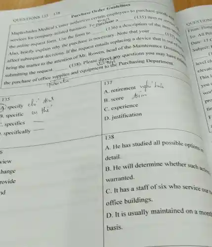 Purchase Order Guidelines
Mapleshades Medical Center authorizes
muc
n employees to purchase
services for company-related business.To purchase a
description of the the online request form. Use the form to __ (136) a
__
item
Also, briefly explain why the purchase is necessary.Note that your
__
affect subsequent decisions. If the request entails replacing a device
bring the matter to the attention of Mr.Rowen, head of the Maintenance is
(137)
submitting the request. __
es and equipment to the Purchasing
the purchase of office s supplies
(138)
135
A. specify
B. specific cu
. specifics __
specifically __
137
A. retirement
B. score
C. experience
D. justification
square 
6
view
hange
rovide
ad
138
A. He has studied all possible options detail.
B. He will determine whether such action: warranted.
C. It has a staff of six who service our
office buildings.
D. It is usually maintained on a month
basis.