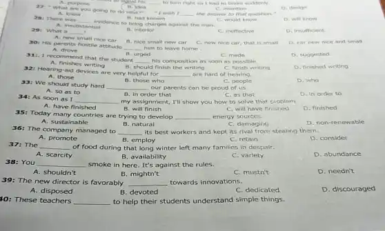 A. purpose
__
D. design
27: "What are you going to do next?"
"I wish I __ the answer to that question."
B. Jdea	C. Intention
A. knew
B. had known
D. will know
28: There was
__
evidence to bring charges against the man.
C. would know
A. Insubstantial
29: What a __ I
A. new small nice car
B. Interior
C. ineffective
D. Insufficient
B. nice small new car
D. car new nice and small
30: His parents hostile attitude
__ him to leave home
C. new nice car that is small
A. drove
B. urged
C. made
D. suggested
31:. I recommend that the student
__ his composition as soon as possible.
D. finished writing
A. finishes writing
B. should finish the writing
C. finish writing
32: Hearing-aid devices are very helpful for
__ are hard of hearing.
B. those who
D. who
33: We should study hard
__ our parents can be proud of us.
C. people
A. so as to
B. in order that
C. as that
D. in order to
A. have finished
__ my assignment, I'll show you how to solve that problem
B. will finish
C. will have finished
D. finished
35: Today many countries are trying to develop __ energy sources.
D. non-renewable
A. sustainable
B. natural
C. damaging
36: The company managed to __ its best workers and kept its rival from stealing them.
B. employ
A. promote
C. retain
D. consider
37:The
__ of food during that long winter left many families in despair.
A. scarcity
B. availability
C. variety
D. abundance
38: You __ smoke in here. It's against the rules.
A. shouldn't
B. mightn't
C. mustn't
D. needn't
39: The new director is favorably __ towards innovations.
A.disposed
B. devoted
C. dedicated
D. discouraged
10: These teachers __ to help their students understand simple things.