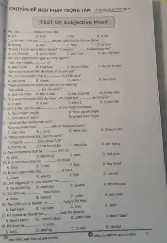 QG
10. "What time should Eric start to work?"
"I suggest. __ here about 7.30''
C. him to be
D. him being
A. that he be
B. that he will be
11. We recommend that he __ with us
C. went
D. had gone
A. goes
B. should go
12. It is necessary that he __ the book
A. finds
C. find
D. has found
B. found
13. It was urgent that she
__ at once
C. left
D. has left
A. leave
B. leaving
14. Our suggestion is that income tax
__
C. abolish
D. be abolished
A. be abolishing
B. abolishes
15. It's time we __ back home
C. come
D. had come
A. came
B. coming
16. The child ate as though he
__ hungry for days.
D. were
A. had been
B. has been
C. was
17. He looked as though he
__ bath for months.
D. hadn't taken
A. hasn't taken
B. haven't taken
C. didn't take
18. It's time we __ work.
C. to start
D. started
A. start
B. starting
HỌC TIẾNG ANH CỦNG CÔ LAN HƯƠNG
CHUYÊN ĐỀ NGỮ PHÁP TRỌNG TÂM Tài liệu ôn thi THPTQG
TEST OF Subjective Mood
1. May you.......... ....happy all your life! __
A. are
B. were
C. be
D. to be
2. It is our wish that you __ .enough rains to love the sun shines.
A. having
B. had
C. have
D. to have
3. "Should I begin typing these letters?" "I suggest __ ....bookkeeping first".
A. you finished
B. you to finish
C. you finish
D. you will finish
4. "Did your grandmother give you that watch?"
"Yes, she insisted.. __ it".
A. that I took
B. I will take
C. on my taking
D. for me to take
5. "Have you received the shipment of bicycles yet?"
"No, but it's possible that it __ in a few days"
A. will come
B. comes
C. come
D. has come
6. "Marie practices the piano so early in the morning".
"We asked. __ ....., but she won't".
D. for her stop
A. that she stops B. her to stop
C. her stopping
7. "The weather seems very dry here". We urged that __ in this area".
D. it does rain
A. it rains
B. it rain
C. rains it
8. Only in the last few years. __ to use home computers.
A. have begun people
B. when people began
C. have people begun
D. people have begun
9. "What did the teacher tell you?"
"She recommended. __ with an American family"
D. living for me
A. that I live
B. I living
C. me to live
ĐẶNG LAN HƯƠNG (090730.5858)