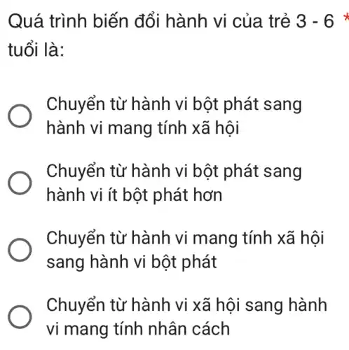 Quá trình biến đổi hành vi của trẻ 3-6 x
tuổi là:
Chuyển từ hành vi bột phát sang
hành vi mang tính xã hội
Chuyển từ hành vi bột phát sang
hành vi ít bột phát hơn
Chuyển từ hành vi mang tính xã hội
sang hành vi bột phát
Chuyển từ hành vi xã hội sang hành