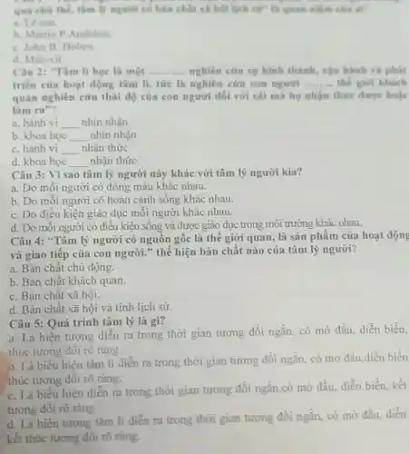 qua che the, thim lý người có bản chất và hội lạch the at
a Le-nin
b. Martin P Andelem
C. John B. Hoben
d. Mác-xit.
Câu 2: Tâm li học là một __ nghiên cứu sự hình thành, vận hành và phát
triển của hoạt động tâm li, tire là nghiên cứu con ngurin __ the gior khách
quan nghiên cứu thái độ của con người đối với cái mà họ nhận thức được hoặc
làm ra"?
a. hành vi __ nhin nhận
b. khoa học __ nhin nhận
C. hành vi __ nhận thức
d. khoa hoc __ nhận thức
Câu 3: Vì sao tâm lý người này khác với tâm lý người kia?
a. Do mỗi người có dòng máu khác nhau.
b. Do mỗi người có hoàn cảnh sống khác nhau.
C. Do điều kiện giáo dục mỗi người khác nhau.
d. Do mỗi người có điều kiện sống và được giáo dục trong môi trường khác nhau.
Câu 4: "Tâm lý người có nguồn gốc là thế giới quan, là sản phẩm của hoạt động
và giao tiếp của con người." thể hiện bản chất nào của tâm lý người?
a. Bản chất chủ động.
b. Bản chất khách quan.
C. Bản chất xã hội.
d. Bản chất xã hội và tính lịch sử.
Câu 5: Quá trình tâm lý là gì?
a. Là hiện tượng diễn ra trong thời gian tương đối ngắn, có mở đầu, diễn biến,
thúc tương đối rõ ràng.
0. Là biểu hiện tâm lí diễn ra trong thời gian tương đối ngắn, có mở đầu,diễn biến
thúc tương đối rõ ràng.
C. Là biểu hiện diễn ra trong thời gian tương đối ngắn,có mở đầu.diễn biến, kết
tương đối rõ ràng.
d. Là hiện tượng tâm lí diển ra trong thời gian tương đối ngắn.có mở đầu, diễn
kết thúc tương đối rõ ràng.