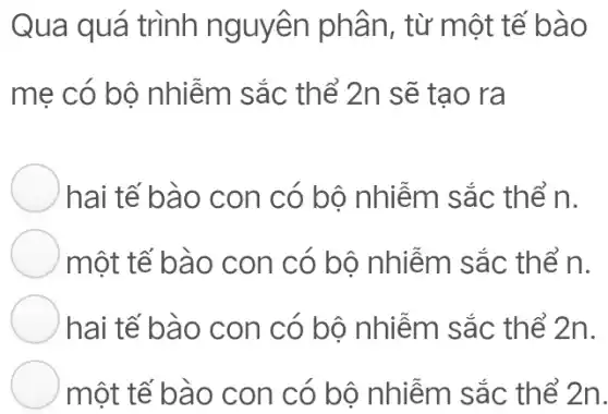 Qua quá trình nguyên phân , từ một tế bào
mẹ có bộ nhiễm sắc thể 2n sẽ tạo ra
hai tế bào con có bộ nhiễm sắc thể n.
một tế bào con có bộ nhiễm sắc thể n.
hai tế bào con có bộ nhiễm sắc thể 2n.
một tế bào con có bộ nhiễm sắc thể 2n.