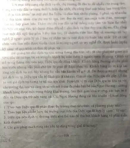 quan bẹ tương đối lộng với nhóm khác
Với mục tiểu cung cấp dịch vụ tốt.chị Huong đã đầu tu rất nhiều cho trung tâm.
t ung với việc đầu tư trang thiết bi hiện đại nhất, chị công thuẻ mặt bằng làm trung tâm
"dign tich 300m^2 tại mặt phố Bà Triệu và chia làm nhiêu phòng, ô phục vu nhu cầu
1.11 đẹp khác nhau của chị em từ spa, lim dep da mát, massage todn than, massage
han tay bay giám béo. Thâm chi chi con đầu tư he thống máy làm tóc hiện đai nhất
1 là Nội với mục tiêu trò thành điểm đến số 1 cho dịch vu làm đep của chi em. Chị cùng
thuê một đội ngũ tho gom 3 the làm tóc, 10 chuyến viên làm đẹp và massage có tay
nghề, 2 người quân lý và 2 bảo ve nhim tao ta mot dịch vụ hoàn bảo nhất. Tất cả cac
nhân viên làm việc được tuyến chọn là những người có tay nghề tốt, được huấn luyện
kỹ càng về quy trin và thái độ phục vu
Để quáng bá cho dịch vu spa, trong tháng đầu tiên, chị đã cho phát, thế giảm giá
50%  đến tất cả bạn bè và khuyên khích họ mời thêm 2 người quen di cing. Chinh vị
thể trong tháng đầu tiên này, Diệu spa rất đông khách. Khách hàng thường xuyên phải
hẹn trước nhưng vần phải chờ tới 30 phút để được phọc vu. Khách hàng có vẽ khả hài
lòng với dịch vụ nơi đây nhưng họ vǎn bǎn khoǎn về giá cá. Dủ được giảmgiá nhưng
giá dịch vụ tại Diệu spa vǎn bị đánh giá là khá cao. Giá cá của Diệu spa đất gấp 1,5 lần
so với giá dịch vụ tương tự tại các spa khác. Hơn hữa vị trí của Diệu spa lại khá xa với
các trường đại học và càng xa so với nơi ở của đa phần bạn bè của Ngọc Hương - những
khách hàng được mời trong tháng khai trương. Sau thời gian khai trương, các bạn be it
đến và Diệu spa trở nên vắng vé Chị Ngọc Hương đang rất bán khoǎn về hoat động
của spa.
1. Theo bạn Diệu spa đã phân đoạn thị trường theo tiêu thức và phương pháp nào?
2. Theo bạn liệu chiến lược thị trường mục tiêu của Diệu spa đã hợp lý chưa? Vì sao?
3. Diệu spa nên định vị thương hiệu như thế nào để thu hút khách hàng và phát triển
kinh doanh?
4. Các giải pháp marketing nào nên áp dụng trong giai đoạn này?
__