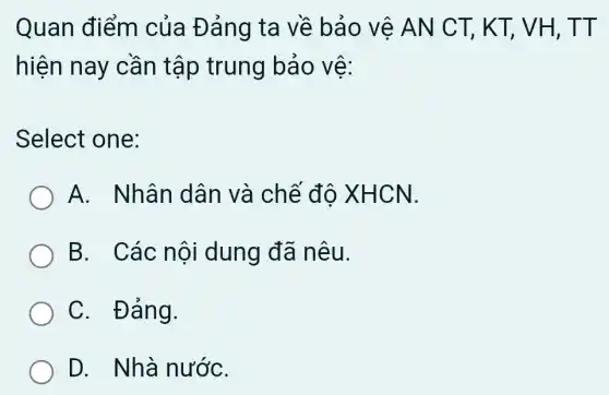 Quan điểm của Đảng ta về bảo vệ AN CT, KT,, VH, TT
hiện nay cần tập trung bảo vệ:
Select one:
A. Nhân dân và chế độ XHCN.
B. Các nội dung đã nêu.
C. Đảng.
D. Nhà nướC.