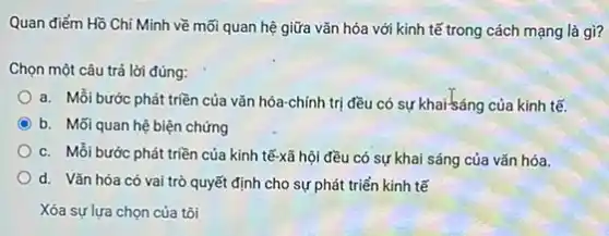 Quan điểm Hồ Chí Minh về mối quan hệ giữa vǎn hóa với kinh tế trong cách mạng là gì?
Chọn một câu trả lời đúng:
a. Mỗi bước phát triền của vǎn hóa-chính trị đều có sự khai-sáng của kinh tế.
C b. Mối quan hệ biện chứng
c. Mỗi bước phát triền của kinh tế-xã hội đều có sự khai sáng của vǎn hóa.
d. Vǎn hóa có vai trò quyết định cho sự phát triển kinh tế
Xóa sự lựa chọn của tôi