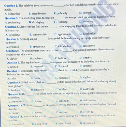 Question 1. The celebrity received massive __ after her scandalous remarks went viral on social
media.
A. distraction
B. attentiveness
C. publicity
D. interest
Question 2. The marketing team focuses on __ the new product via various digital platforms.
A. promoting
B. displaying
C. fostering
D. nurturing
Question 3. Many viewers find online __ more engaging than traditional television ads due to
interactivity.
A. occasions
B. commercials
C. appearances
D. notifications
Question 4. A strong online __ is essential for brands aiming to engage with their target
audience.
A. presence
B. appearance
C. introduction
D. emergence
Question 5. The documentary captivated a diverse __ and sparked important discussions on
social issues afterwards.
A. viewer
B. audience
C. follower
D. watcher
Question 6. The app has been __ to improve user experience by including new features.
A. refined
B. renewed
C. favoured
D. updated
Question 7. Consumers must remain __ about the credibility of news sources in today's
information overload.
A. strict
B. harsh
C. cautionary
D. vigilant
Question 8. Social media platforms __ instant communication and information sharing among
users globally.
A. facilitate
B. integrate
C. attribute
D. contribute
Question 9. The __ of online news sources can significantly impact public opinion and trust in
joumalism.
A. dependence
B. reliance
C. reliability
D. independence
Question 10. With the __ of streaming services, traditional television viewership has declined
sharply.
A. priority
B. advent
C. success
D. offspring
Question 11. News articles are often __ across various platforms to reach as many readers as
possible.
A. transmitted
B. transported
C. transferred
D. distributed