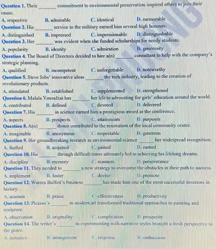 Question 1. Their __ commitment to environmental preservation inspired others to join their
cause.
A. respoctive
B. admirable
C. identical
D. memorable
Question 2. His __ service in the military carned him several high honours.
A. distinguished
B. impressed
C. impressionable
D. distinguishable
Question 3. Her __ was evident when she funded scholarships for needy students.
A. popularity
B. identity
C. admiration
D. gencrosity
Question 4. The Board of Directors decided to hire a(n) __ consultant to help with the company's
strategic planning.
A. qualified
B. incompetent
C. unforgettable
D. noteworthy
Question 5, Steve Jobs innovative ideas __ the tech industry, leading to the creation of
revolutionary products.
A. stimulated
B. established
(1) supplemented
D. strengthened
Question 6. Malala Y ousafzai has __ her life to advocating for girls' education around the world.
A. contributed
B. defined
devoted
D. delivered
Question 7. His __ in science carned him a prestigious award at the conference.
A. aspects
B. prospects
(1). attainments
D. purposes
Question 8. A(n) __ donor contributed to the renovation of the local community centre.
A. imaginable
B. anonymous
C. respectable
D. gencrous
Question 9. Her groundbreaking research in environmental science __ her widespread recognition
A. fuelled
B. acquired
C. gained
D. camed
Question 10. His __ through difficult times ultimately led to achieving his lifelong dreams.
A. discipline
B. memory
a manners
is perseverance
Question 11. They needed to __ a new strategy to overcome the obstacles in their path to success.
A. implement
B. foster
C. devise
D. promote
Question 12. Warren Buffett 's business __ has made him one of the most successful investors in
history.
A. acumen
B. praise
C. effectiveness
11. productivity
Question 13. Picasso's __ in modern art transformed (raditional approaches to painting and
sculpture.
A. observation
B. originality
Complication
1). prosperity
Question 14. The writer's __ in experimenting with narrative styles brought a fresh perspective to
the genre.
A. initiative
B. arrangement
C. response
D. enthusiasm