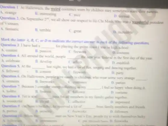 Question 1. At Halloween, the weird costumes worn by children may sometimes scare their parents.
A. strange
B. interesting
C. nice
D. normal
Question 2. On September 2^nd
we all show our respect to Ho Chi Minh, who was wonderful president
of Victnam.
A. fantastic
B. temble
C. great
D. incredible
Mark the letter A.B, C, or D to indicate the correct answer to each of the following questions.
Question 3. I have had a __ for playing the guitar since I was in high school
A. content
B. passion
C. firework
D. costume
Question 4. All around the world, people __ the new year festival in the first day of the year.
A. celebrate
B. develop
C. affect
D. establish
Question 5. At the __ last night, we had a lot of fun, singing and dancing together.
A. follower
B. content
C. firework
D. party
Question 6. Or Halloween, people give candy to children, who wear some very strange
__ .
A. contents
B. fireworks
C. costumes
D. parties
Question 7. Because I consider stamp collecting as my __ , I feel so happy when doing it.
A. hobby
B. festival
C. follower
D. costume
Question 8. Tet is __ time for all members in my family gather together.
A. wonderful
B. illegal
C. effective
D. impressed
Question 9. OnNam's birthday; he received a lot of __ from family members and friends.
A. parties
B. presents
C. fireworks
D. followers
Question 10. When the __ start on New Year Eve, people try to wish themselves lucky.
A. followers
B. instruments
C. par Microsoft Tours D. fireworks