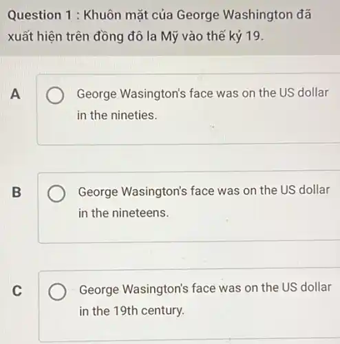 Question 1 : Khuôn mặt của George Washington đã
xuất hiện trên đồng đô la Mỹ vào thế kỷ 19.
A
George Wasington's face was on the US dollar
in the nineties.
B
George Wasington's face was on the US dollar
in the nineteens.
C
George Wasington's face was on the US dollar
in the 19th century.