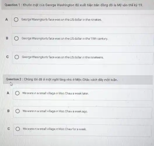 Question 1 : Khuôn mặt của George Washington đã xuất hiện trên đồng đô la Mỹ vào thế ký 19.
A
George Wasington's face was on the US dollar in the nineties.
B
George Wasington's face was on the US dollar in the 19th century.
C
George Wasington's face was on the US dollar in the nineteens.
Question 2 : Chúng tôi đã ở một ngôi làng nhỏ ở Mộc Châu cách dây một tuần.
We were in a small village in Moc Chau a week later.
B
We were in a small village in Moc Chau a week ago.
We were in a small village in Moc Chau for a week.