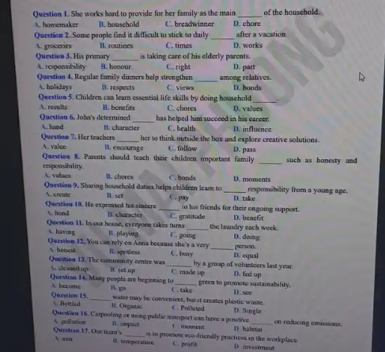Question 1. She works hard to provide for her family as the main __ of the household.
A. homemaker
B. household
C. breadwinner
D. chore
Question 2. Some people find it difficult to stick to daily __ after a vacation.
A. groceries
B. routines
C. times
D. works
Question 3. His primary __ is taking care of his elderly parents.
A. responsibility
B. honour
C. right
D. part
Question 4. Regular family dinners help strengthen __ among relatives.
A. holidays
B. respects
C. views
D. bonds
Question 5. Children can learn essential life skills by doing household __
A. results
B. benefits
C. chores
D. values
Question 6. John's determined __ has helped him succeed in his career.
A. hand
B. character
C. health
D. influence
Question 7. Her teachers __ her to think outside the box and explore creative solutions.
A. value
B. encourage
C. follow
D. pass
Question 8. Parents should teach their children important family __ such as honesty and
responsibility.
A. values
B. chores
C. bonds
D. moments
Question 9. Sharing household duties helps children learn to __ responsibility from a young age.
A. create
B. set
C.pay
D. take
Question 10. He expressed his sincere __ to his friends for their ongoing support.
A. bond
B. character
C. gratitude
D. benefit
Question 11. In our house everyone takes turns __ the laundry each week.
A. having
B. playing
C. going
D. doing
Question 12, You can rely on Anna because she's a very __ person.
A. honest
B. spotless
C. busy
D. equal
Question 13. The community centre was
__ by a group of volunteers last year.
A. cleaned up
B. set up
C. made up
D. fed up
Question 14, Many people are beginning to __
green to promote sustainability.
A. become
B. go
C. take
Question 15. __
water may be convenient but it creates plastic waste.
D. see
A. Bottled
B. Organic
C. Polluted
D. Single
Question 16. Carpooling or using public transport can have a positive
__ on reducing emissions.
A. pollution
B. impact
C. moment
D. habitat
Question 17. Our team's __
is to promote eco friendly practices in the workplace.
A. aim
B. temperature
C. profit
D. investment