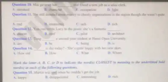 Question 10. Mai gaveup ber __ and found a new job as a sales clerk
A. standard
B. charactet
E. occupation
D. light
Question 11. She still donated some money to charity organisations in the region though she wasn't quite
__
A. sad
B. interesting
C. safe
D. rich
Question 12. You can invite Lucy to the prom; she's a fantastic __
A. dincer
B. chef
C. pilot
D. architect
Question 13. Tang __ a second-year student at Hanoi Open University
A. are
B. be
C. being
D. is
Question 14. __ is she today? - She 's quite happy with her new skirt.
A. How old
B. How
C. What
D. Where
Mark the letter d.B, C, or D to indicate the word(s)CLOSEST in meaning to the underlined bold
wond(s) in each of the following questions.
Question 15. Martin was sad when he couldn't get the job.
A. happy
B. disappointed
C. interesting
D. rich