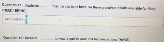 Question 11: Students __
their tennis balls because there are school's balls available for them.
(NEED/ BRING)
need not bring
square 
I
Question 12: Richard .....
...... to wear a suit to work, but he usually does. (HAVE) __